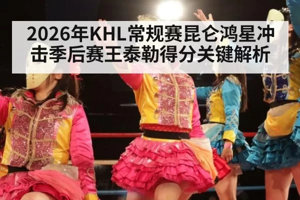 2026年KHL常规赛昆仑鸿星冲击季后赛王泰勒得分关键解析