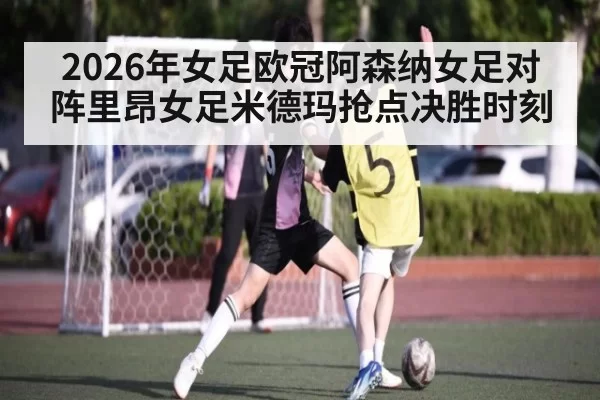 2026年女足欧冠阿森纳女足对阵里昂女足米德玛抢点决胜时刻